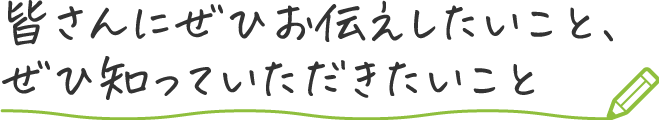 皆さんにぜひお伝えしたいこと、ぜひ知っていただきたいこと